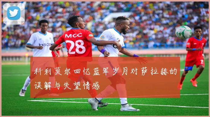 科利莫尔回忆蓝军岁月对萨拉赫的误解与失望情感