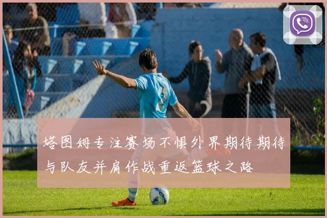 塔图姆专注赛场不惧外界期待期待与队友并肩作战重返篮球之路