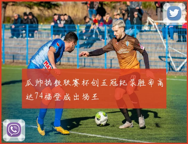 瓜帅执教联赛杯创五冠纪录胜率高达74福登成出场王