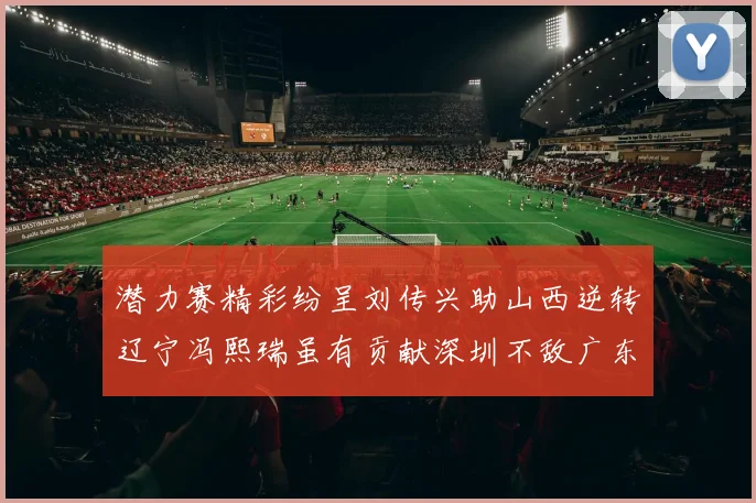 潜力赛精彩纷呈刘传兴助山西逆转辽宁冯熙瑞虽有贡献深圳不敌广东